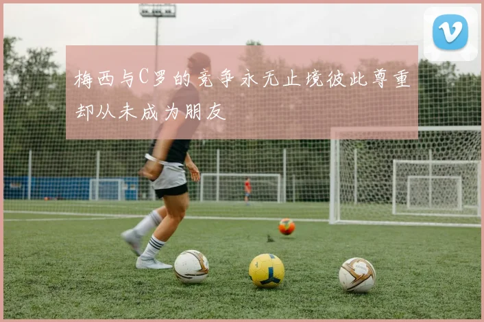 梅西与C罗的竞争永无止境彼此尊重却从未成为朋友