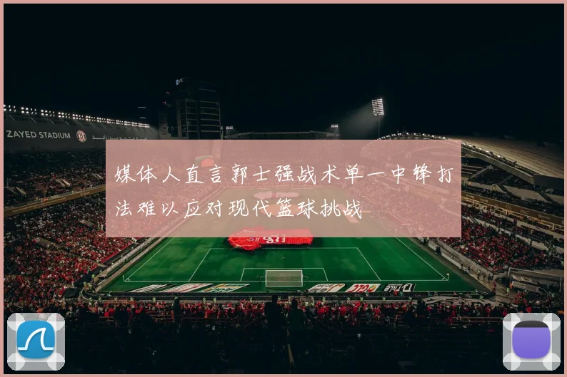 媒体人直言郭士强战术单一中锋打法难以应对现代篮球挑战