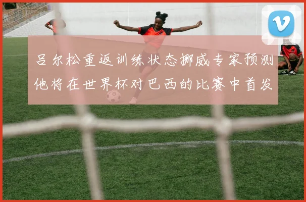 吕尔松重返训练状态挪威专家预测他将在世界杯对巴西的比赛中首发出战