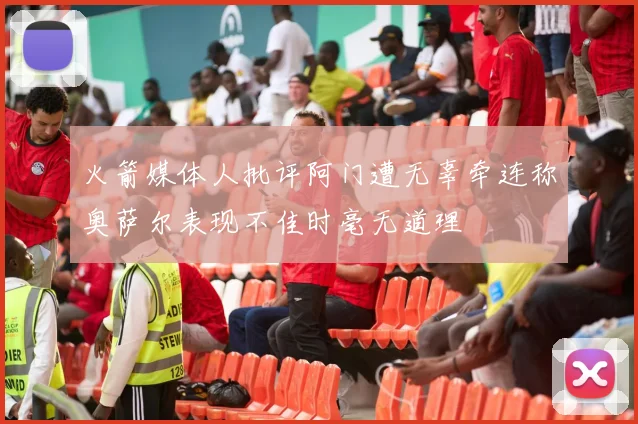 火箭媒体人批评阿门遭无辜牵连称奥萨尔表现不佳时毫无道理
