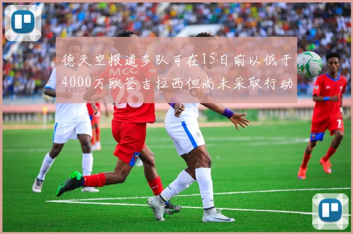 德天空报道多队可在15日前以低于4000万欧签吉拉西但尚未采取行动
