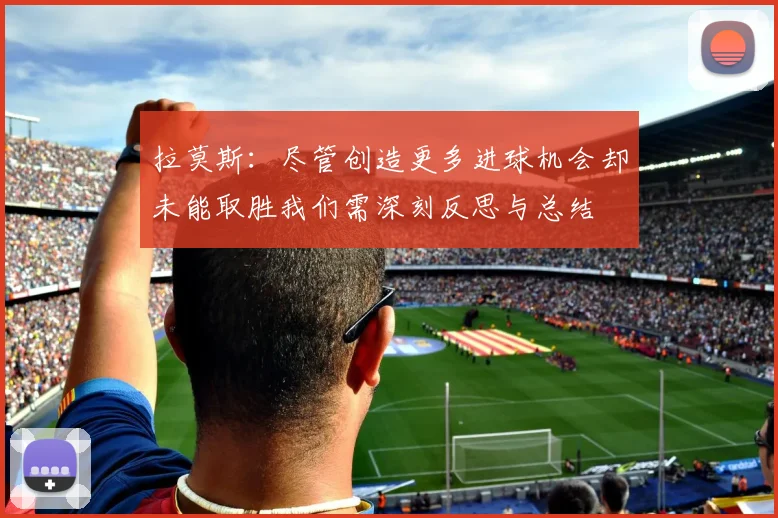 拉莫斯：尽管创造更多进球机会却未能取胜我们需深刻反思与总结