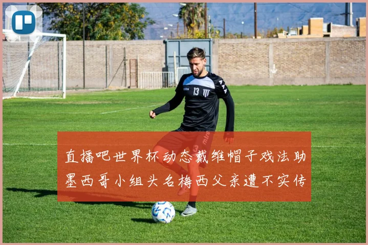直播吧世界杯动态戴维帽子戏法助墨西哥小组头名梅西父亲遭不实传言困扰