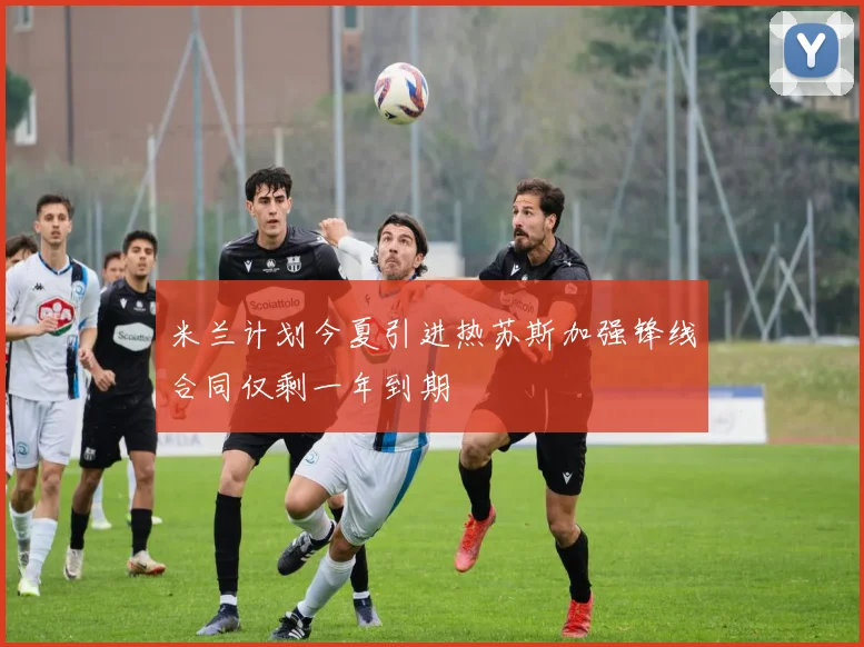米兰计划今夏引进热苏斯加强锋线合同仅剩一年到期