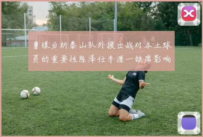 鲁媒分析泰山队外援出战对本土球员的重要性陈泽仕李源一缺席影响显著