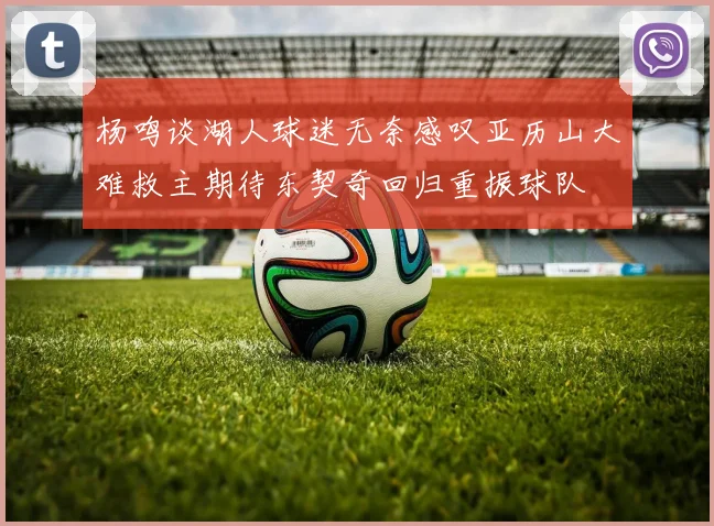 杨鸣谈湖人球迷无奈感叹亚历山大难救主期待东契奇回归重振球队