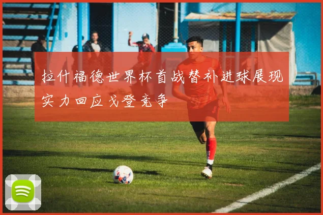 拉什福德世界杯首战替补进球展现实力回应戈登竞争